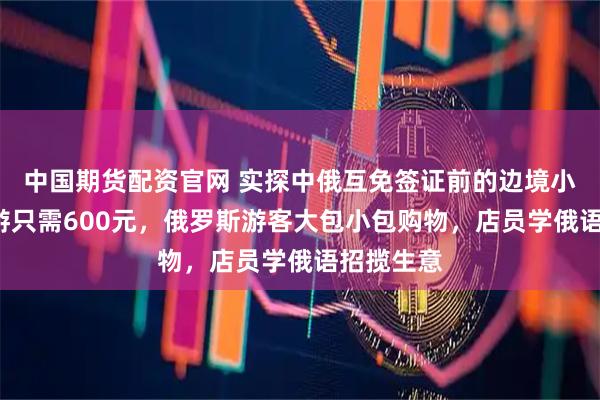 中国期货配资官网 实探中俄互免签证前的边境小城：4日游只需600元，俄罗斯游客大包小包购物，店员学俄语招揽生意