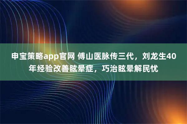 申宝策略app官网 傅山医脉传三代，刘龙生40年经验改善眩晕症，巧治眩晕解民忧
