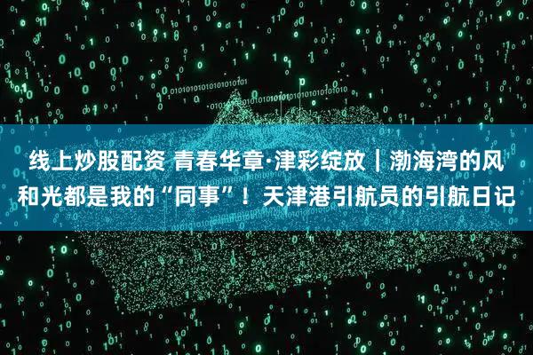 线上炒股配资 青春华章·津彩绽放｜渤海湾的风和光都是我的“同事”！天津港引航员的引航日记