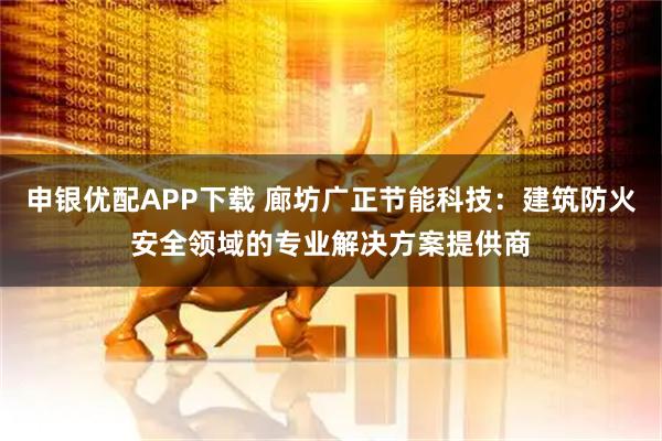 申银优配APP下载 廊坊广正节能科技：建筑防火安全领域的专业解决方案提供商