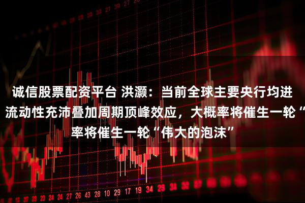 诚信股票配资平台 洪灏：当前全球主要央行均进入扩表周期，流动性充沛叠加周期顶峰效应，大概率将催生一轮“伟大的泡沫”