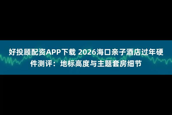 好投顾配资APP下载 2026海口亲子酒店过年硬件测评：地标高度与主题套房细节