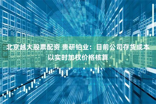 北京越大股票配资 贵研铂业：目前公司存货成本以实时加权价格核算