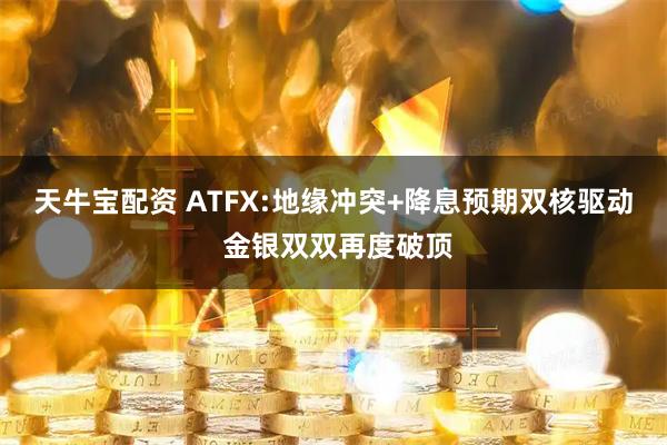 天牛宝配资 ATFX:地缘冲突+降息预期双核驱动 金银双双再度破顶