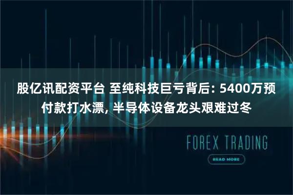股亿讯配资平台 至纯科技巨亏背后: 5400万预付款打水漂, 半导体设备龙头艰难过冬