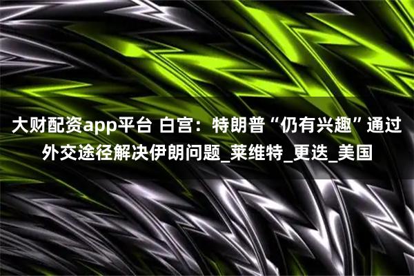 大财配资app平台 白宫：特朗普“仍有兴趣”通过外交途径解决伊朗问题_莱维特_更迭_美国
