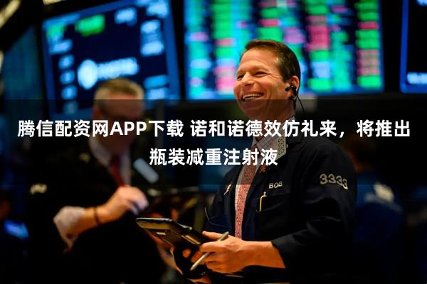 腾信配资网APP下载 诺和诺德效仿礼来，将推出瓶装减重注射液