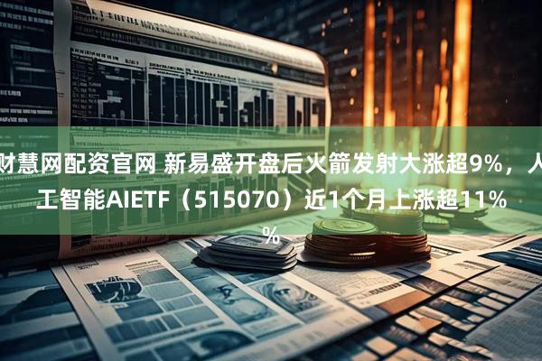 财慧网配资官网 新易盛开盘后火箭发射大涨超9%，人工智能AIETF（515070）近1个月上涨超11%