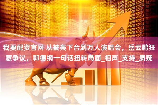 我要配资官网 从被轰下台到万人演唱会，岳云鹏狂惹争议，郭德纲一句话扭转局面_相声_支持_质疑