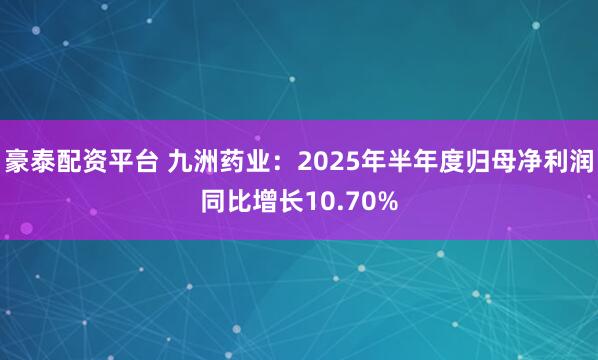 豪泰配资平台 九洲药业：2025年半年度归母净利润同比增长10.70%