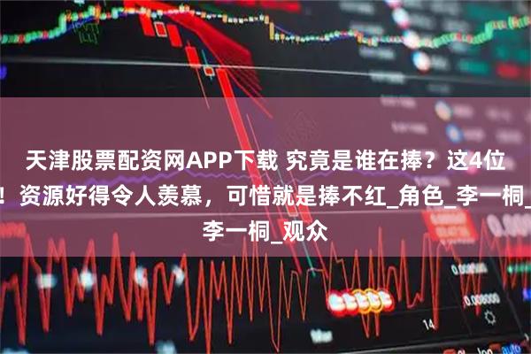 天津股票配资网APP下载 究竟是谁在捧？这4位明星！资源好得令人羡慕，可惜就是捧不红_角色_李一桐_观众