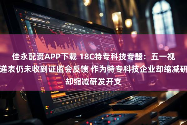 佳永配资APP下载 18C特专科技专题：五一视界二次递表仍未收到证监会反馈 作为特专科技企业却缩减研发开支