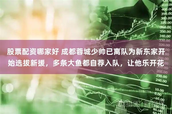 股票配资哪家好 成都蓉城少帅已离队为新东家开始选拔新援，多条大鱼都自荐入队，让他乐开花